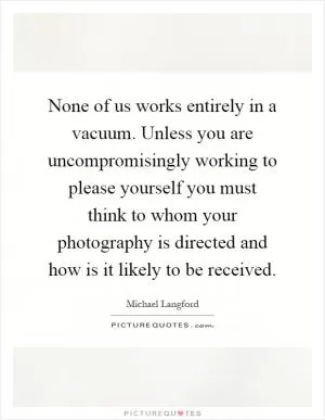 None of us works entirely in a vacuum. Unless you are uncompromisingly working to please yourself you must think to whom your photography is directed and how is it likely to be received Picture Quote #1
