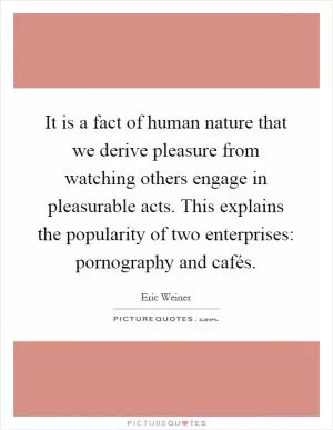It is a fact of human nature that we derive pleasure from watching others engage in pleasurable acts. This explains the popularity of two enterprises: pornography and cafés Picture Quote #1