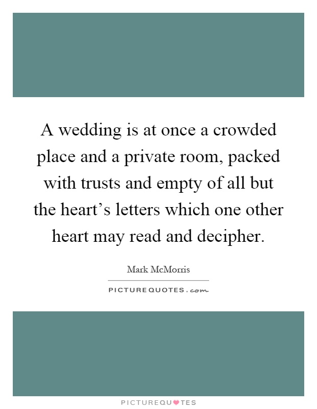 A wedding is at once a crowded place and a private room, packed with trusts and empty of all but the heart's letters which one other heart may read and decipher Picture Quote #1