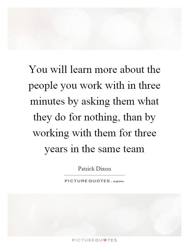 You will learn more about the people you work with in three minutes by asking them what they do for nothing, than by working with them for three years in the same team Picture Quote #1