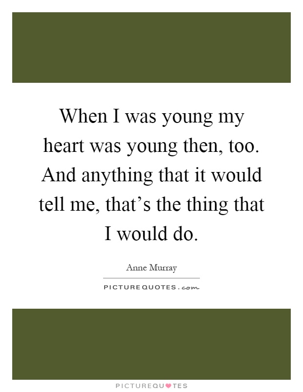 When I was young my heart was young then, too. And anything that it would tell me, that's the thing that I would do Picture Quote #1