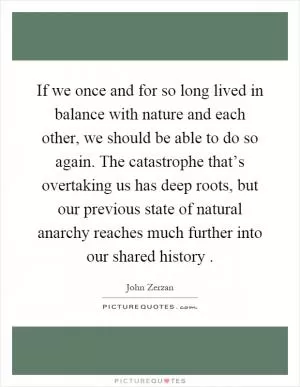 If we once and for so long lived in balance with nature and each other, we should be able to do so again. The catastrophe that’s overtaking us has deep roots, but our previous state of natural anarchy reaches much further into our shared history Picture Quote #1
