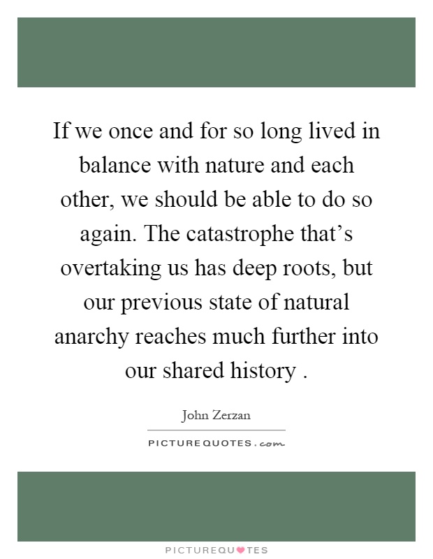 If we once and for so long lived in balance with nature and each other, we should be able to do so again. The catastrophe that's overtaking us has deep roots, but our previous state of natural anarchy reaches much further into our shared history Picture Quote #1