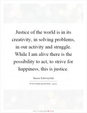 Justice of the world is in its creativity, in solving problems, in our activity and struggle. While I am alive there is the possibility to act, to strive for happiness, this is justice Picture Quote #1
