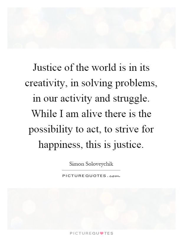 Justice of the world is in its creativity, in solving problems, in our activity and struggle. While I am alive there is the possibility to act, to strive for happiness, this is justice Picture Quote #1
