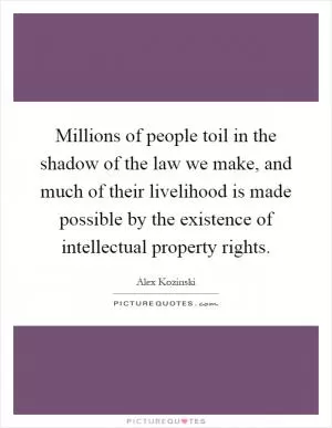 Millions of people toil in the shadow of the law we make, and much of their livelihood is made possible by the existence of intellectual property rights Picture Quote #1
