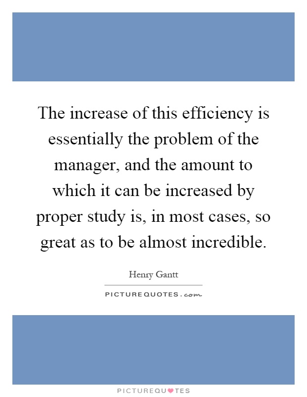 The increase of this efficiency is essentially the problem of the manager, and the amount to which it can be increased by proper study is, in most cases, so great as to be almost incredible Picture Quote #1
