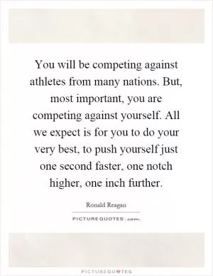 You will be competing against athletes from many nations. But, most important, you are competing against yourself. All we expect is for you to do your very best, to push yourself just one second faster, one notch higher, one inch further Picture Quote #1