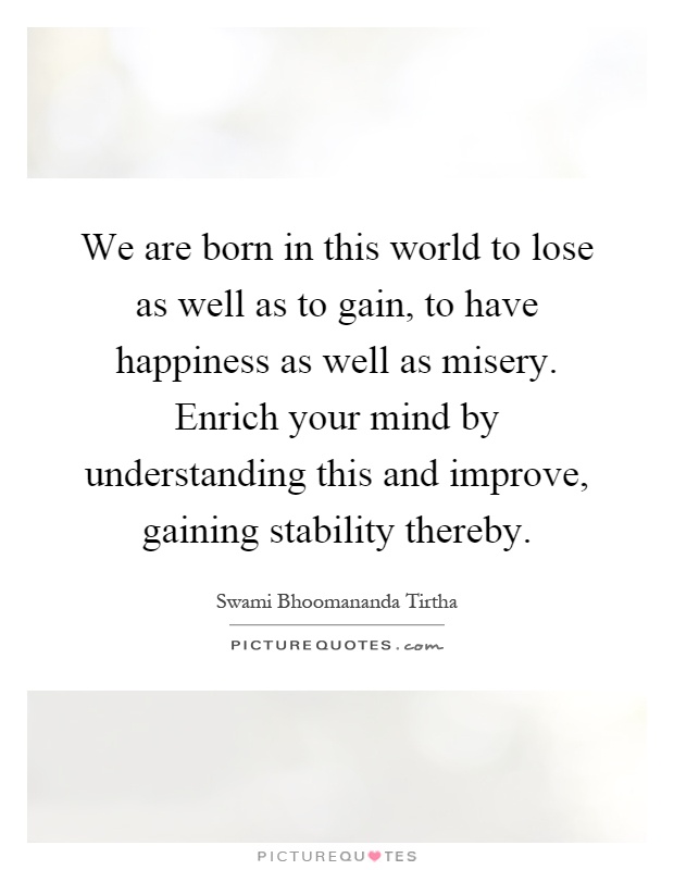 We are born in this world to lose as well as to gain, to have happiness as well as misery. Enrich your mind by understanding this and improve, gaining stability thereby Picture Quote #1