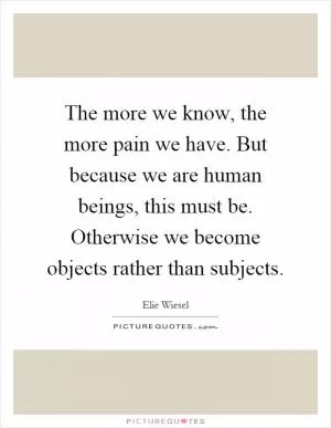 The more we know, the more pain we have. But because we are human beings, this must be. Otherwise we become objects rather than subjects Picture Quote #1