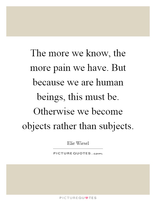 The more we know, the more pain we have. But because we are human beings, this must be. Otherwise we become objects rather than subjects Picture Quote #1