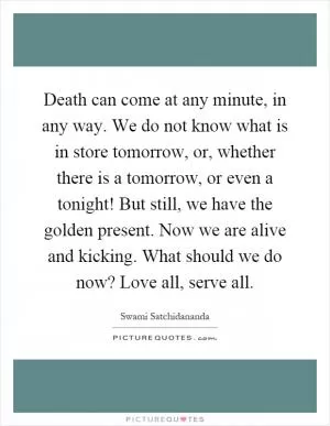 Death can come at any minute, in any way. We do not know what is in store tomorrow, or, whether there is a tomorrow, or even a tonight! But still, we have the golden present. Now we are alive and kicking. What should we do now? Love all, serve all Picture Quote #1