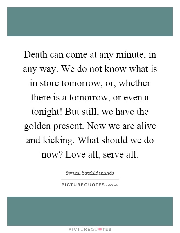 Death can come at any minute, in any way. We do not know what is in store tomorrow, or, whether there is a tomorrow, or even a tonight! But still, we have the golden present. Now we are alive and kicking. What should we do now? Love all, serve all Picture Quote #1