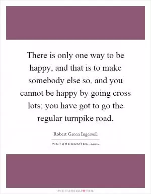 There is only one way to be happy, and that is to make somebody else so, and you cannot be happy by going cross lots; you have got to go the regular turnpike road Picture Quote #1