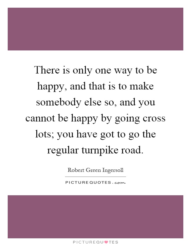 There is only one way to be happy, and that is to make somebody else so, and you cannot be happy by going cross lots; you have got to go the regular turnpike road Picture Quote #1