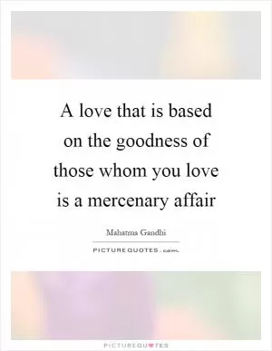 A love that is based on the goodness of those whom you love is a mercenary affair Picture Quote #1