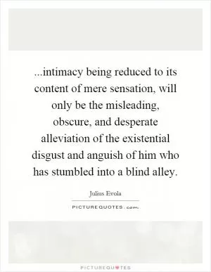 ...intimacy being reduced to its content of mere sensation, will only be the misleading, obscure, and desperate alleviation of the existential disgust and anguish of him who has stumbled into a blind alley Picture Quote #1