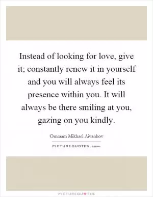 Instead of looking for love, give it; constantly renew it in yourself and you will always feel its presence within you. It will always be there smiling at you, gazing on you kindly Picture Quote #1