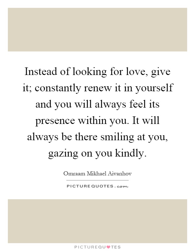 Instead of looking for love, give it; constantly renew it in yourself and you will always feel its presence within you. It will always be there smiling at you, gazing on you kindly Picture Quote #1