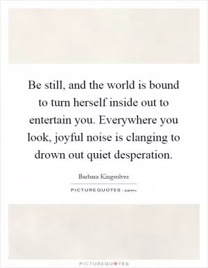 Be still, and the world is bound to turn herself inside out to entertain you. Everywhere you look, joyful noise is clanging to drown out quiet desperation Picture Quote #1
