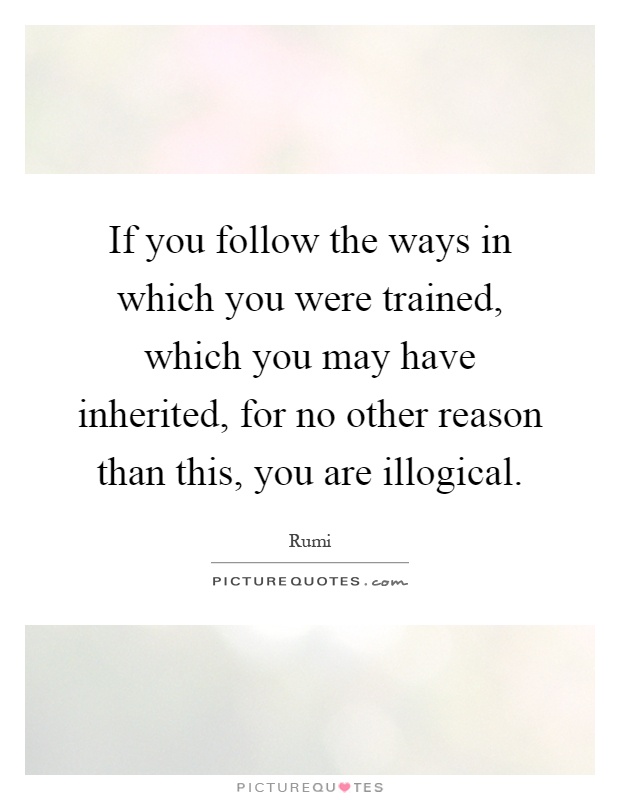 If you follow the ways in which you were trained, which you may have inherited, for no other reason than this, you are illogical Picture Quote #1