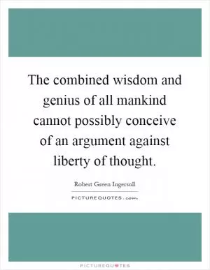 The combined wisdom and genius of all mankind cannot possibly conceive of an argument against liberty of thought Picture Quote #1