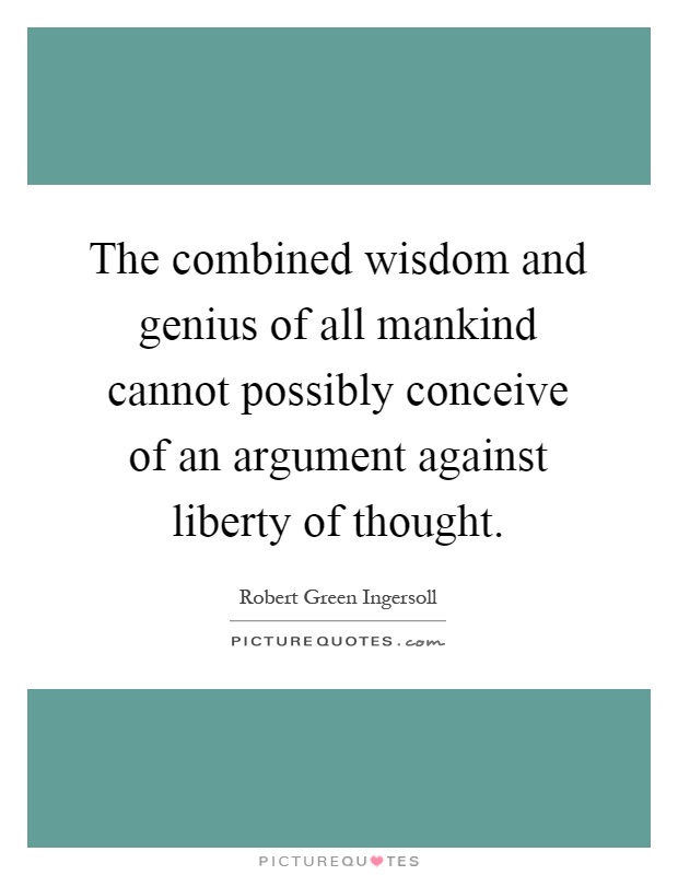 The combined wisdom and genius of all mankind cannot possibly conceive of an argument against liberty of thought Picture Quote #1
