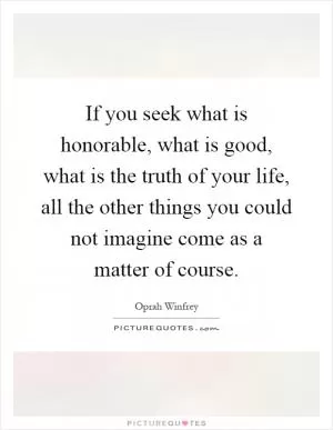 If you seek what is honorable, what is good, what is the truth of your life, all the other things you could not imagine come as a matter of course Picture Quote #1