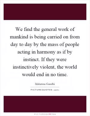 We find the general work of mankind is being carried on from day to day by the mass of people acting in harmony as if by instinct. If they were instinctively violent, the world would end in no time Picture Quote #1