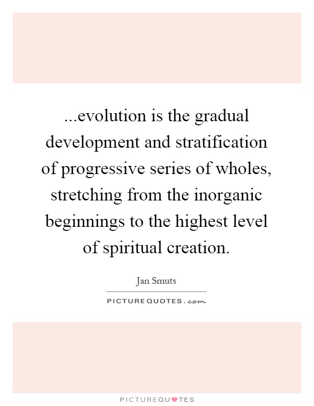 ...evolution is the gradual development and stratification of progressive series of wholes, stretching from the inorganic beginnings to the highest level of spiritual creation Picture Quote #1
