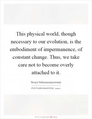 This physical world, though necessary to our evolution, is the embodiment of impermanence, of constant change. Thus, we take care not to become overly attached to it Picture Quote #1