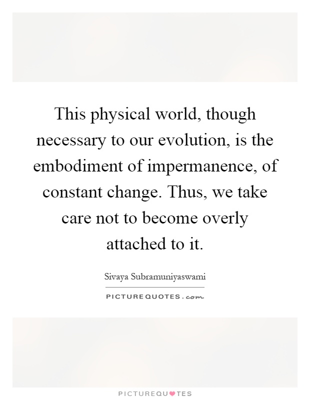 This physical world, though necessary to our evolution, is the embodiment of impermanence, of constant change. Thus, we take care not to become overly attached to it Picture Quote #1