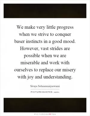 We make very little progress when we strive to conquer baser instincts in a good mood. However, vast strides are possible when we are miserable and work with ourselves to replace our misery with joy and understanding Picture Quote #1