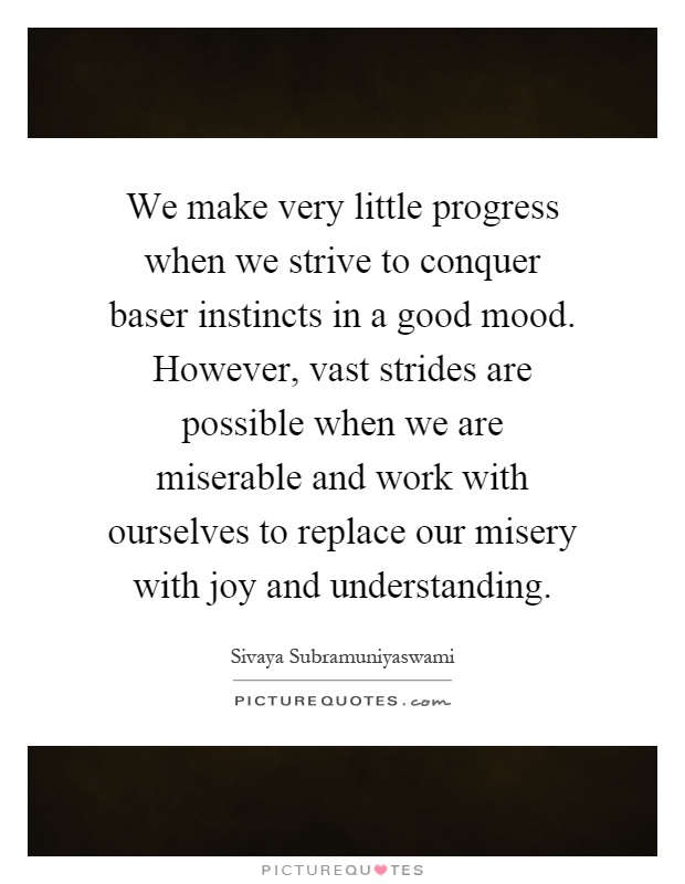 We make very little progress when we strive to conquer baser instincts in a good mood. However, vast strides are possible when we are miserable and work with ourselves to replace our misery with joy and understanding Picture Quote #1