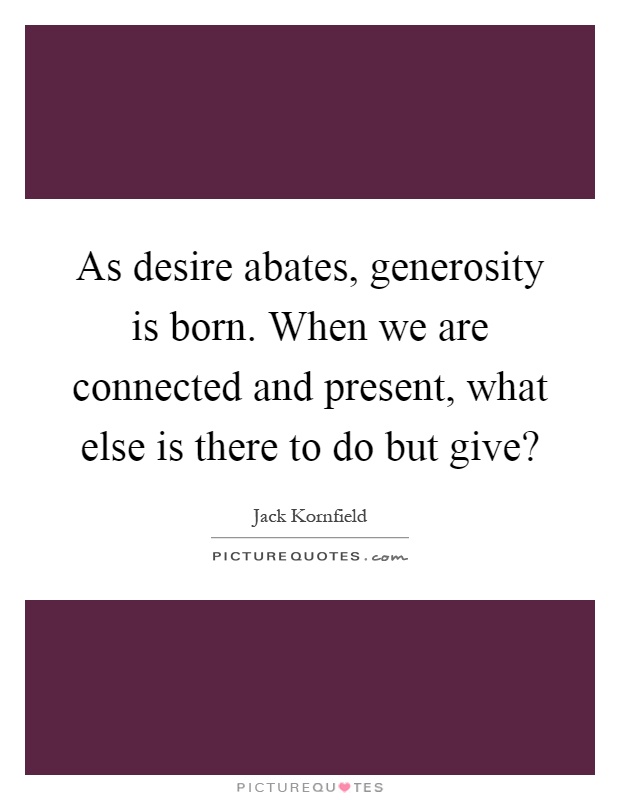 As desire abates, generosity is born. When we are connected and present, what else is there to do but give? Picture Quote #1