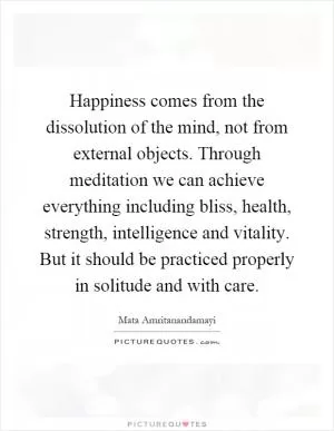 Happiness comes from the dissolution of the mind, not from external objects. Through meditation we can achieve everything including bliss, health, strength, intelligence and vitality. But it should be practiced properly in solitude and with care Picture Quote #1
