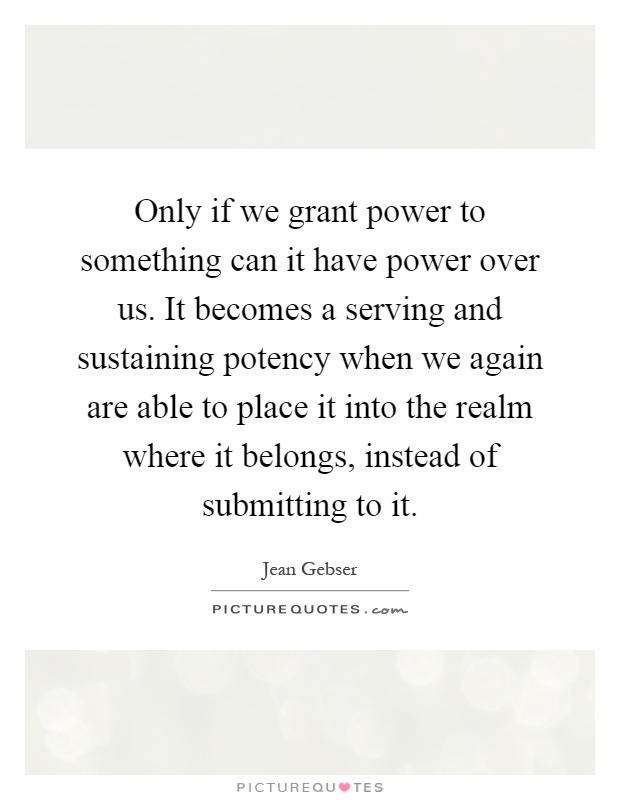 Only if we grant power to something can it have power over us. It becomes a serving and sustaining potency when we again are able to place it into the realm where it belongs, instead of submitting to it Picture Quote #1
