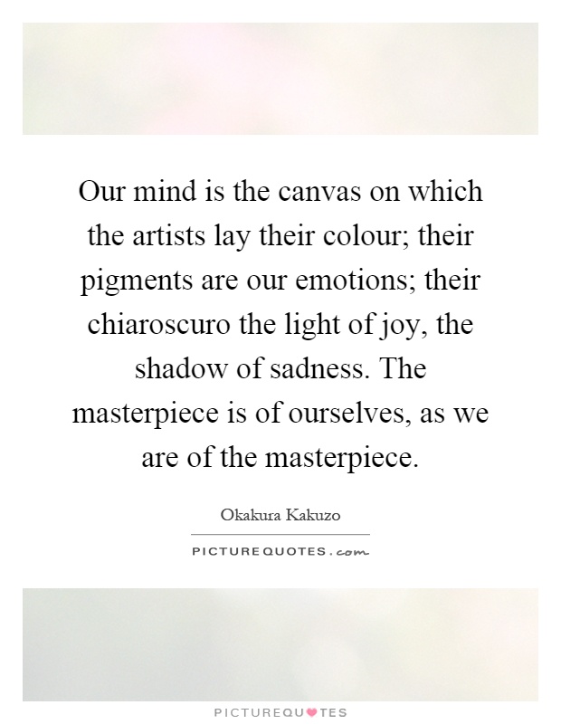 Our mind is the canvas on which the artists lay their colour; their pigments are our emotions; their chiaroscuro the light of joy, the shadow of sadness. The masterpiece is of ourselves, as we are of the masterpiece Picture Quote #1