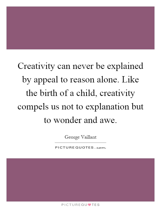 Creativity can never be explained by appeal to reason alone. Like the birth of a child, creativity compels us not to explanation but to wonder and awe Picture Quote #1