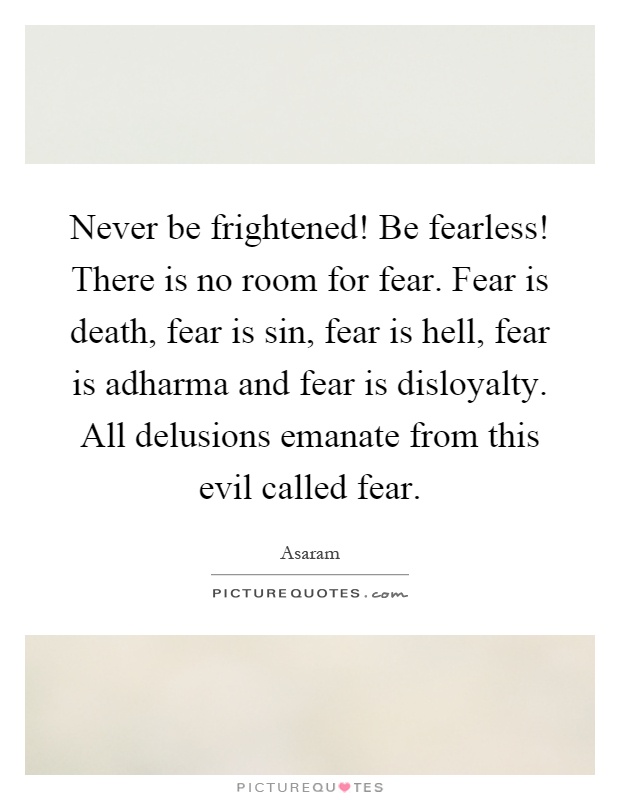 Never be frightened! Be fearless! There is no room for fear. Fear is death, fear is sin, fear is hell, fear is adharma and fear is disloyalty. All delusions emanate from this evil called fear Picture Quote #1