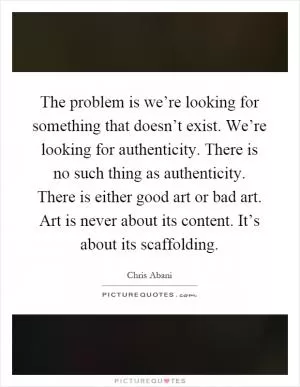 The problem is we’re looking for something that doesn’t exist. We’re looking for authenticity. There is no such thing as authenticity. There is either good art or bad art. Art is never about its content. It’s about its scaffolding Picture Quote #1