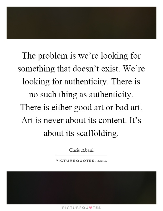 The problem is we're looking for something that doesn't exist. We're looking for authenticity. There is no such thing as authenticity. There is either good art or bad art. Art is never about its content. It's about its scaffolding Picture Quote #1