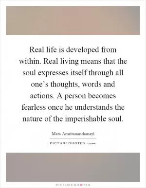 Real life is developed from within. Real living means that the soul expresses itself through all one’s thoughts, words and actions. A person becomes fearless once he understands the nature of the imperishable soul Picture Quote #1