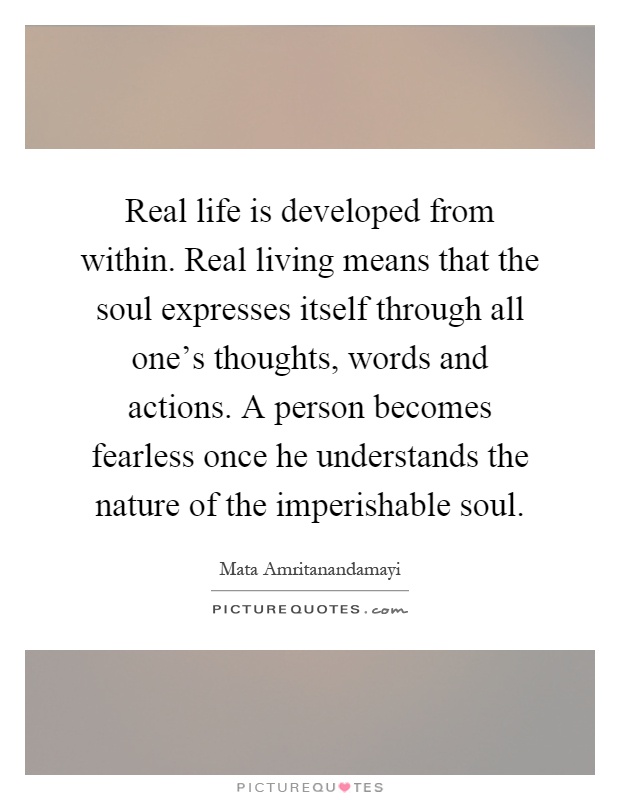 Real life is developed from within. Real living means that the soul expresses itself through all one's thoughts, words and actions. A person becomes fearless once he understands the nature of the imperishable soul Picture Quote #1