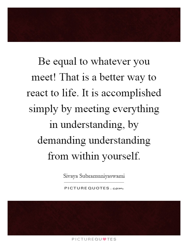 Be equal to whatever you meet! That is a better way to react to life. It is accomplished simply by meeting everything in understanding, by demanding understanding from within yourself Picture Quote #1
