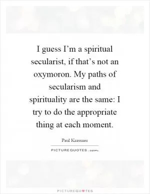 I guess I’m a spiritual secularist, if that’s not an oxymoron. My paths of secularism and spirituality are the same: I try to do the appropriate thing at each moment Picture Quote #1