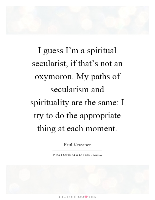 I guess I'm a spiritual secularist, if that's not an oxymoron. My paths of secularism and spirituality are the same: I try to do the appropriate thing at each moment Picture Quote #1