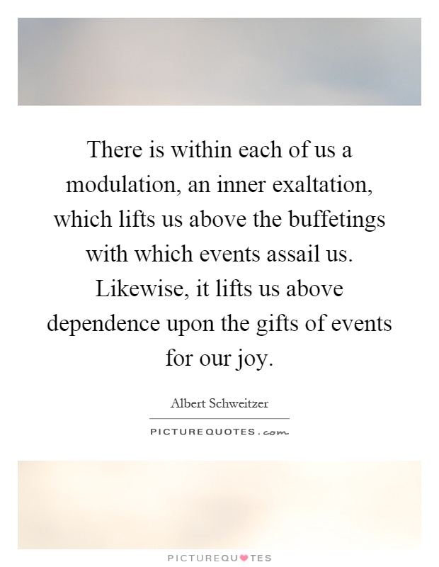 There is within each of us a modulation, an inner exaltation, which lifts us above the buffetings with which events assail us. Likewise, it lifts us above dependence upon the gifts of events for our joy Picture Quote #1
