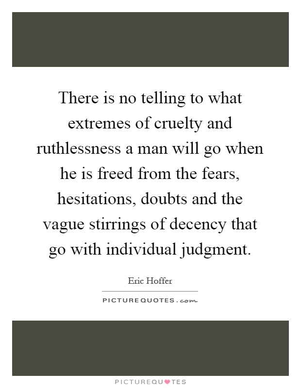 There is no telling to what extremes of cruelty and ruthlessness a man will go when he is freed from the fears, hesitations, doubts and the vague stirrings of decency that go with individual judgment Picture Quote #1
