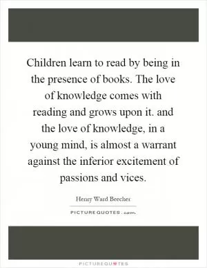 Children learn to read by being in the presence of books. The love of knowledge comes with reading and grows upon it. and the love of knowledge, in a young mind, is almost a warrant against the inferior excitement of passions and vices Picture Quote #1